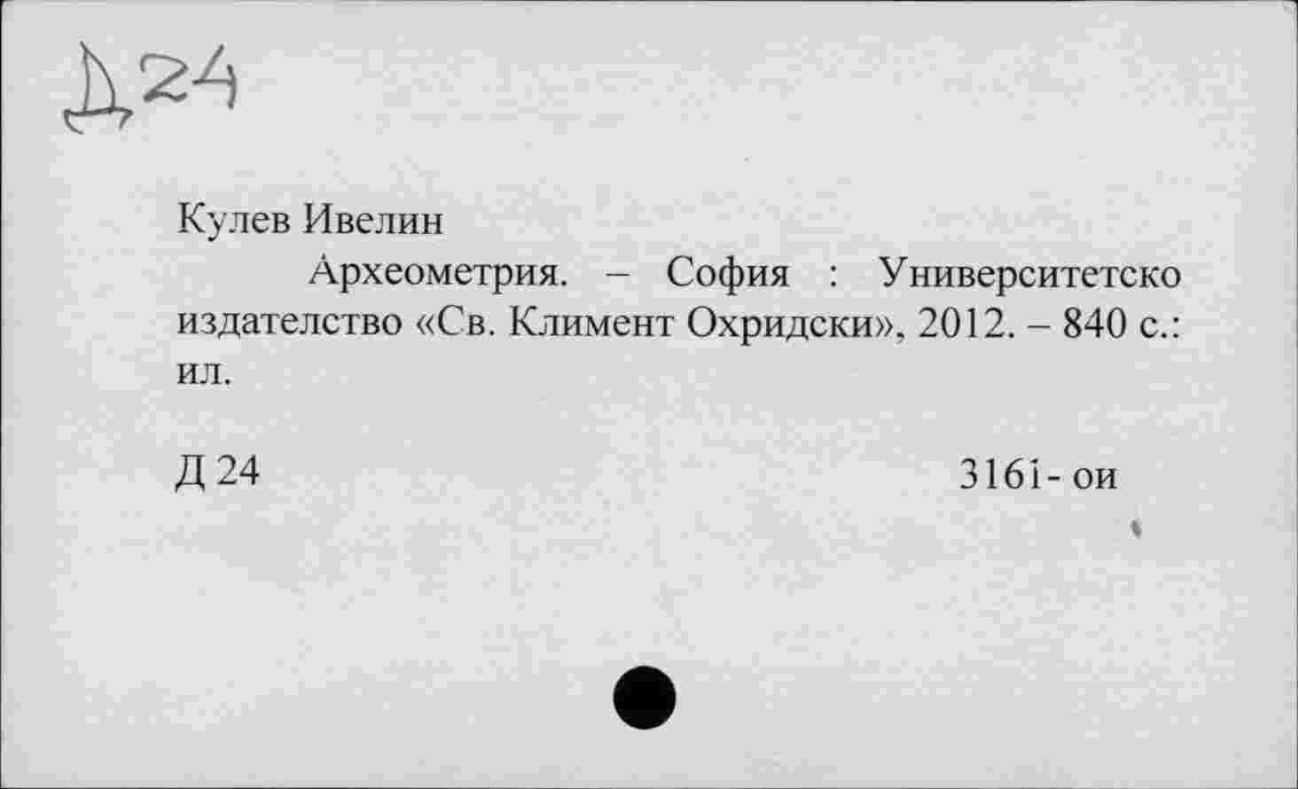 ﻿Д24
Кулев Ивелин
Археометрия. - София : Университетско издателство «Св. Климент Охридски», 2012. - 840 с.: ил.
Д24
3161- ои